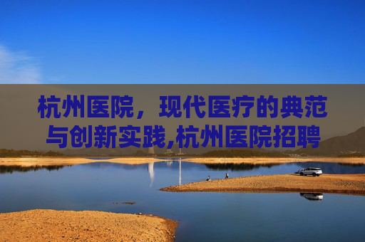杭州医院，现代医疗的典范与创新实践,杭州医院招聘