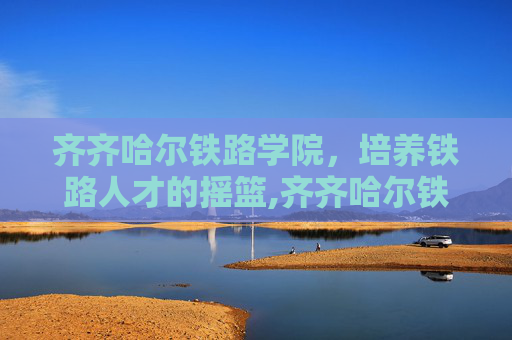 齐齐哈尔铁路学院，培养铁路人才的摇篮,齐齐哈尔铁路学院地址