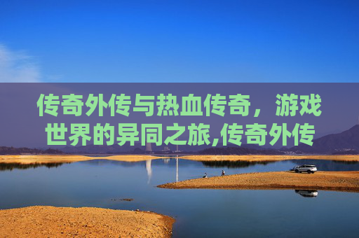 传奇外传与热血传奇，游戏世界的异同之旅,传奇外传和热血传奇的区别是什么