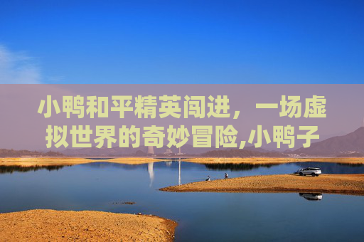 小鸭和平精英闯进，一场虚拟世界的奇妙冒险,小鸭子和平精英
