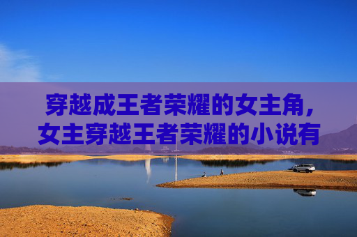 穿越成王者荣耀的女主角,女主穿越王者荣耀的小说有哪些