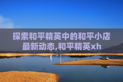 探索和平精英中的和平小店最新动态,和平精英xh