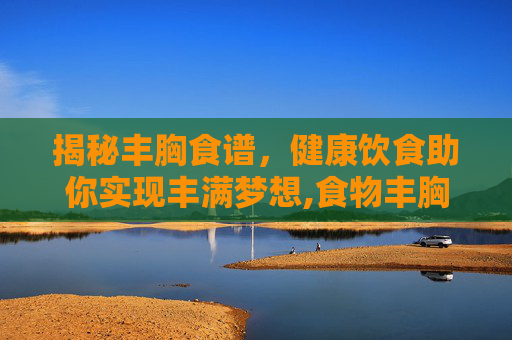 揭秘丰胸食谱，健康饮食助你实现丰满梦想,食物丰胸食谱