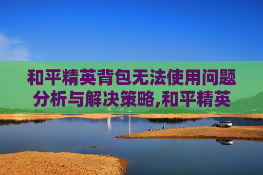 和平精英背包无法使用问题分析与解决策略,和平精英背包无法使用怎么办