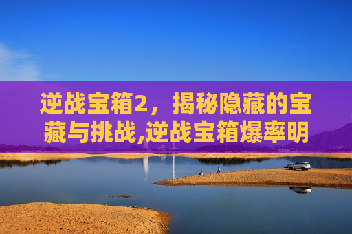 逆战宝箱2，揭秘隐藏的宝藏与挑战,逆战宝箱爆率明细