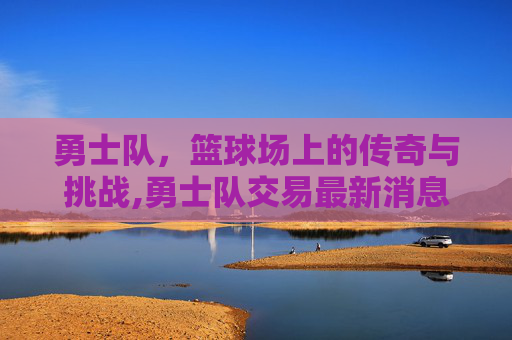 勇士队，篮球场上的传奇与挑战,勇士队交易最新消息