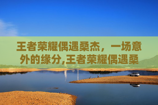 王者荣耀偶遇桑杰，一场意外的缘分,王者荣耀偶遇桑杰的英雄