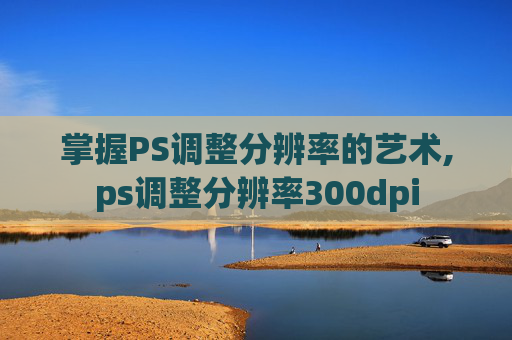 掌握PS调整分辨率的艺术,ps调整分辨率300dpi