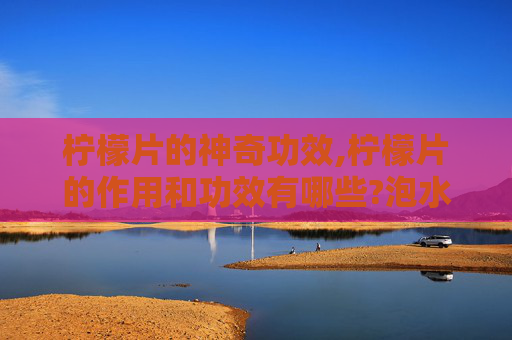柠檬片的神奇功效,柠檬片的作用和功效有哪些?泡水喝要注意什么?