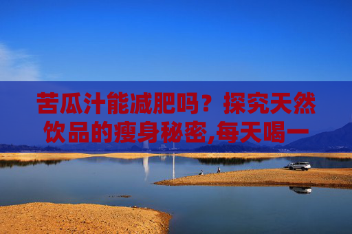 苦瓜汁能减肥吗？探究天然饮品的瘦身秘密,每天喝一杯苦瓜汁能减肥吗