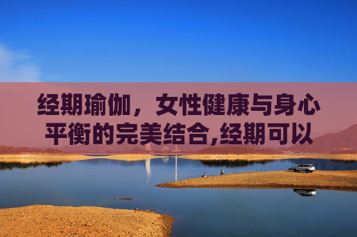 经期瑜伽，女性健康与身心平衡的完美结合,经期可以做瑜伽吗有影响吗