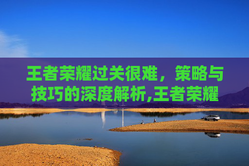 王者荣耀过关很难，策略与技巧的深度解析,王者荣耀过关很难的英雄