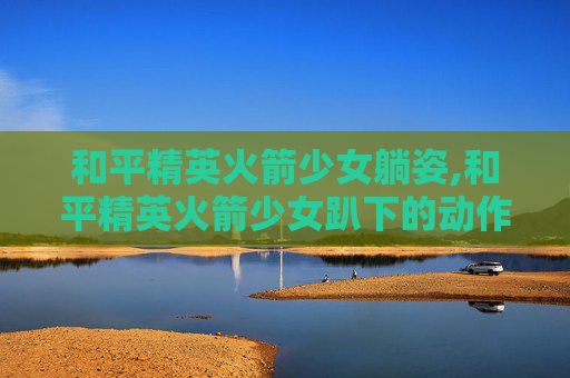 和平精英火箭少女躺姿,和平精英火箭少女趴下的动作