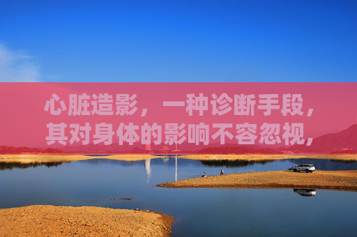 心脏造影，一种诊断手段，其对身体的影响不容忽视,做心脏造影对身体有什么伤害老年人