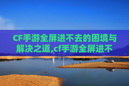 CF手游全屏进不去的困境与解决之道,cf手游全屏进不去怎么办