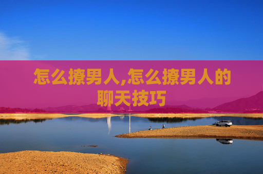 怎么撩男人,怎么撩男人的聊天技巧