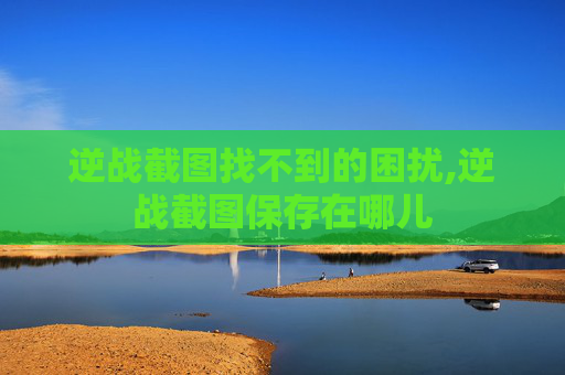 逆战截图找不到的困扰,逆战截图保存在哪儿 逆战截图找不到的困扰,逆战截图保存在哪儿