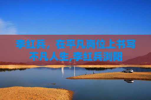 李红兵，在平凡岗位上书写不凡人生,李红兵浏阳