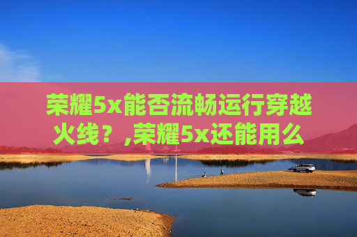 荣耀5x能否流畅运行穿越火线？,荣耀5x还能用么
