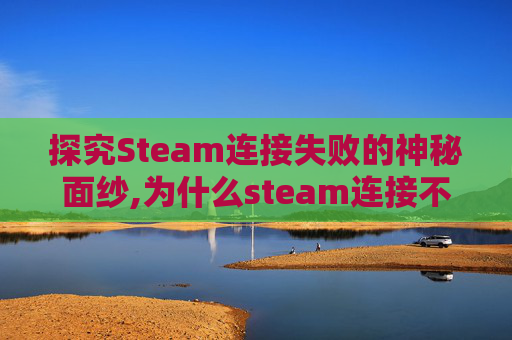 探究Steam连接失败的神秘面纱,为什么steam连接不到内容服务器