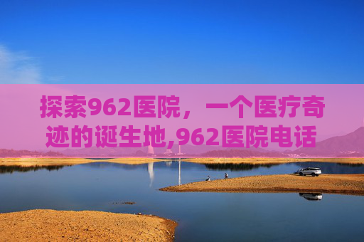 探索962医院，一个医疗奇迹的诞生地,962医院电话咨询24小时
