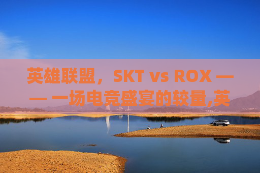 英雄联盟，SKT vs ROX —— 一场电竞盛宴的较量,英雄联盟skt对战rng