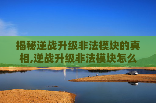 揭秘逆战升级非法模块的真相,逆战升级非法模块怎么弄