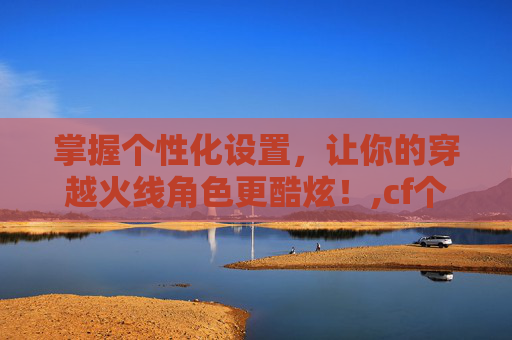 掌握个性化设置，让你的穿越火线角色更酷炫！,cf个性化图标怎么设置出来