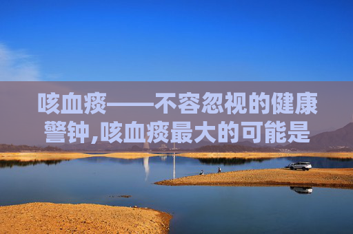 咳血痰——不容忽视的健康警钟,咳血痰最大的可能是什么原因