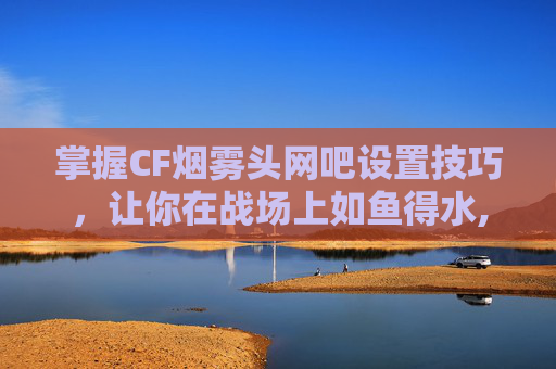 掌握CF烟雾头网吧设置技巧，让你在战场上如鱼得水,cf烟雾头怎么调win10网吧