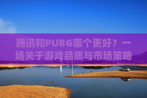 腾讯和PUBG哪个更好？一场关于游戏品质与市场策略的深度探讨,腾讯的绝地求生和steam的pubg区别