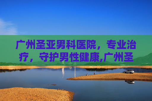 广州圣亚男科医院，专业治疗，守护男性健康,广州圣亚泌尿外科医院