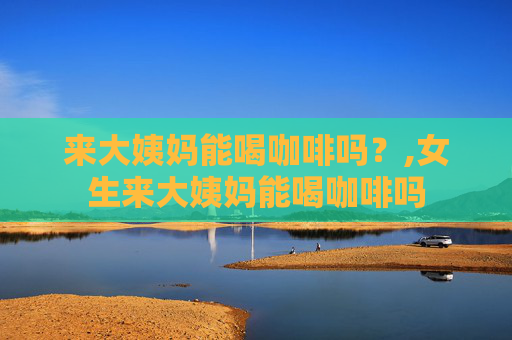 来大姨妈能喝咖啡吗？,女生来大姨妈能喝咖啡吗