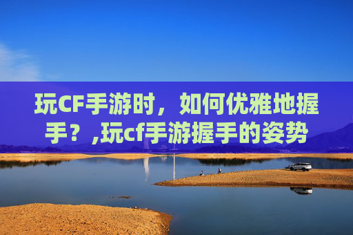 玩CF手游时，如何优雅地握手？,玩cf手游握手的姿势是什么