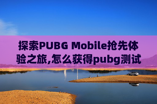 探索PUBG Mobile抢先体验之旅,怎么获得pubg测试服先行码