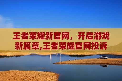 王者荣耀新官网，开启游戏新篇章,王者荣耀官网投诉中心