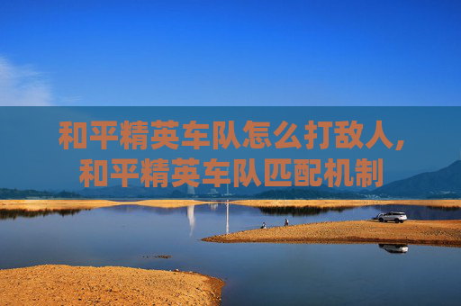 和平精英车队怎么打敌人,和平精英车队匹配机制