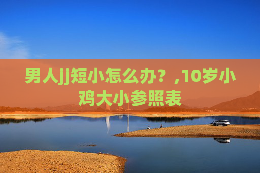 男人jj短小怎么办？,10岁小鸡大小参照表