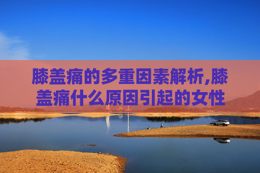 膝盖痛的多重因素解析,膝盖痛什么原因引起的女性
