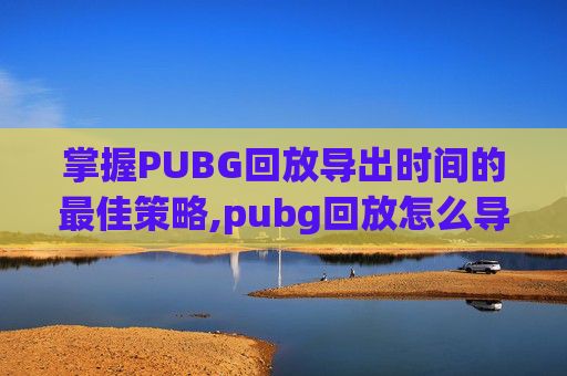 掌握PUBG回放导出时间的最佳策略,pubg回放怎么导出