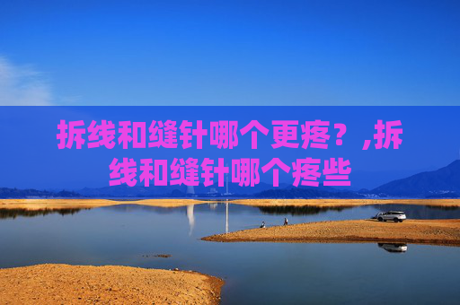 拆线和缝针哪个更疼？,拆线和缝针哪个疼些
