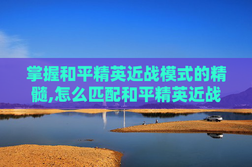 掌握和平精英近战模式的精髓,怎么匹配和平精英近战模式视频