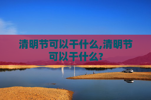 清明节可以干什么,清明节可以干什么?