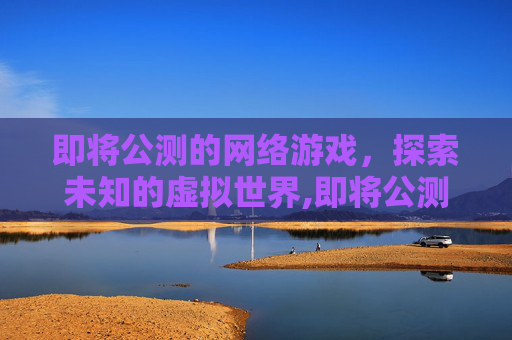 即将公测的网络游戏，探索未知的虚拟世界,即将公测的网络游戏推荐