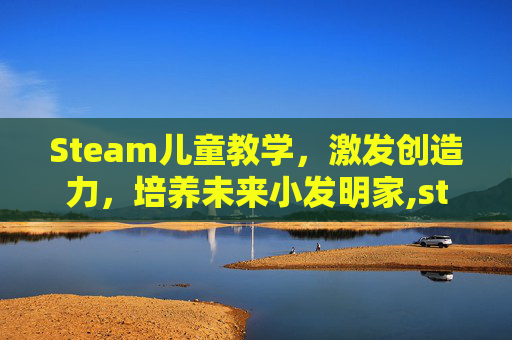 Steam儿童教学，激发创造力，培养未来小发明家,steam少儿教育