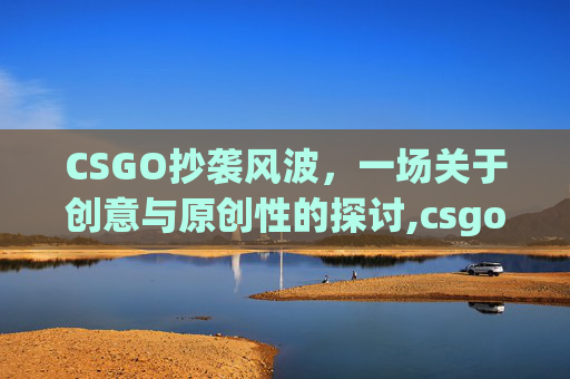 CSGO抄袭风波，一场关于创意与原创性的探讨,csgo抄袭cf吗