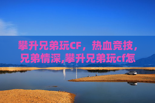 攀升兄弟玩CF，热血竞技，兄弟情深,攀升兄弟玩cf怎么样好玩吗