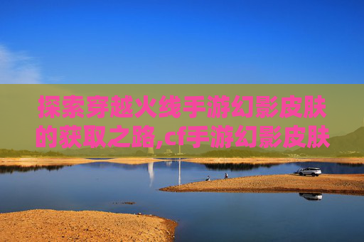 探索穿越火线手游幻影皮肤的获取之路,cf手游幻影皮肤多少钱