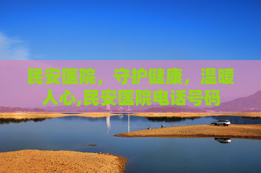 民安医院，守护健康，温暖人心,民安医院电话号码