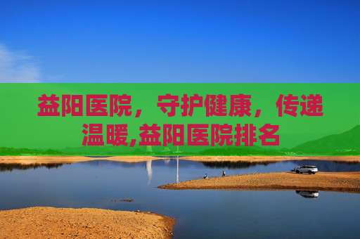 益阳医院，守护健康，传递温暖,益阳医院排名